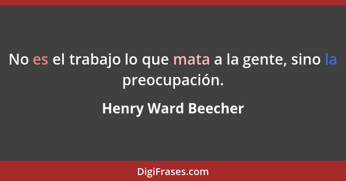 No es el trabajo lo que mata a la gente, sino la preocupación.... - Henry Ward Beecher