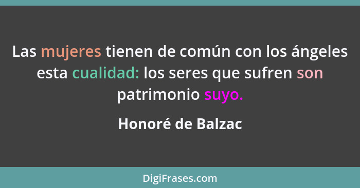 Las mujeres tienen de común con los ángeles esta cualidad: los seres que sufren son patrimonio suyo.... - Honoré de Balzac