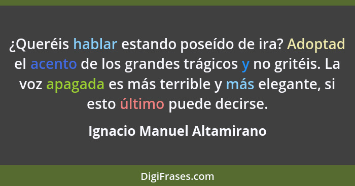 ¿Queréis hablar estando poseído de ira? Adoptad el acento de los grandes trágicos y no gritéis. La voz apagada es más terr... - Ignacio Manuel Altamirano