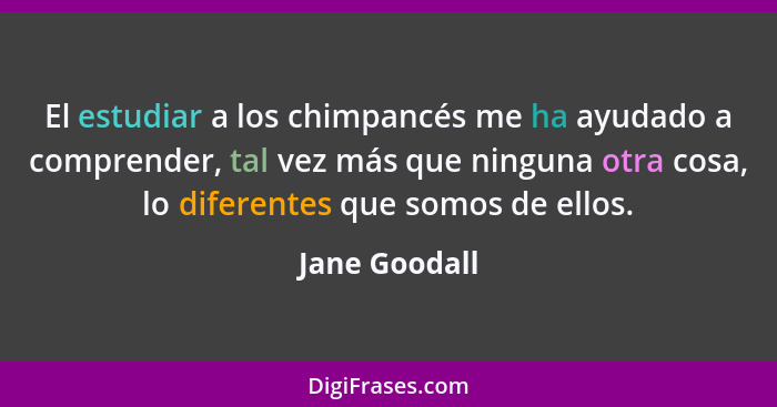 El estudiar a los chimpancés me ha ayudado a comprender, tal vez más que ninguna otra cosa, lo diferentes que somos de ellos.... - Jane Goodall