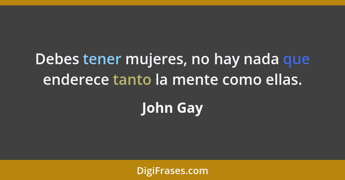 Debes tener mujeres, no hay nada que enderece tanto la mente como ellas.... - John Gay