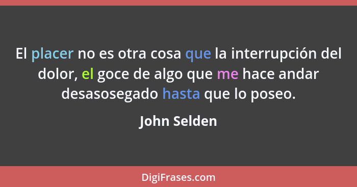 El placer no es otra cosa que la interrupción del dolor, el goce de algo que me hace andar desasosegado hasta que lo poseo.... - John Selden