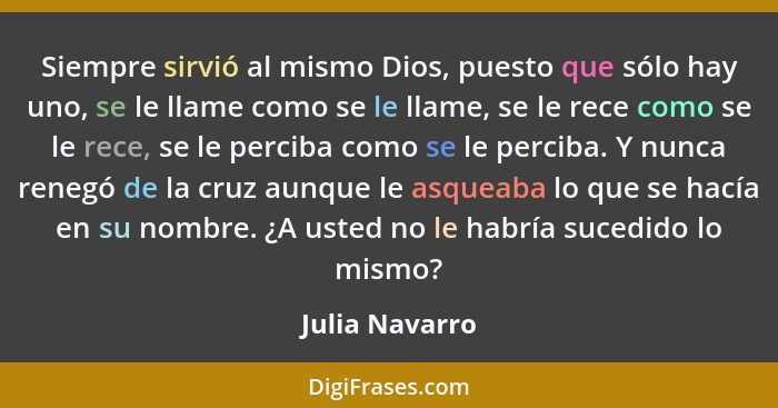 Siempre sirvió al mismo Dios, puesto que sólo hay uno, se le llame como se le llame, se le rece como se le rece, se le perciba como se... - Julia Navarro