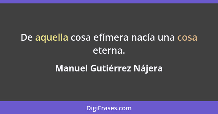 De aquella cosa efímera nacía una cosa eterna.... - Manuel Gutiérrez Nájera