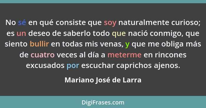 No sé en qué consiste que soy naturalmente curioso; es un deseo de saberlo todo que nació conmigo, que siento bullir en todas... - Mariano José de Larra