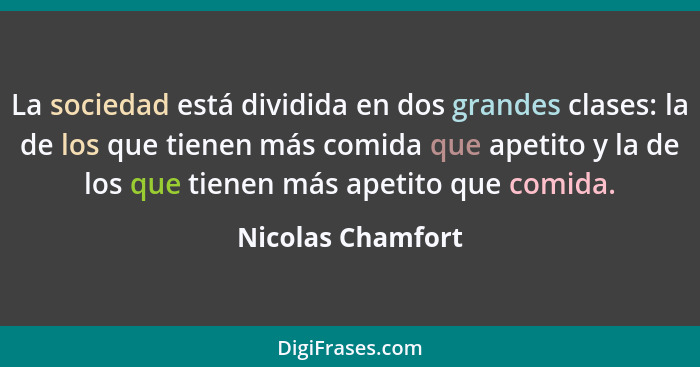 La sociedad está dividida en dos grandes clases: la de los que tienen más comida que apetito y la de los que tienen más apetito que... - Nicolas Chamfort