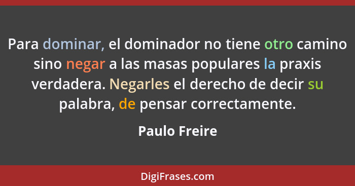Para dominar, el dominador no tiene otro camino sino negar a las masas populares la praxis verdadera. Negarles el derecho de decir su p... - Paulo Freire