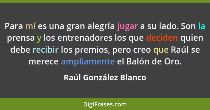 Para mí es una gran alegría jugar a su lado. Son la prensa y los entrenadores los que deciden quien debe recibir los premios, p... - Raúl González Blanco