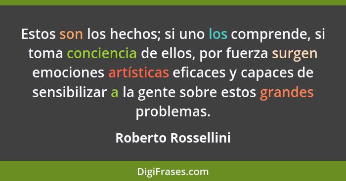 Estos son los hechos; si uno los comprende, si toma conciencia de ellos, por fuerza surgen emociones artísticas eficaces y capace... - Roberto Rossellini