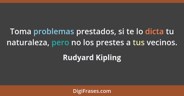 Toma problemas prestados, si te lo dicta tu naturaleza, pero no los prestes a tus vecinos.... - Rudyard Kipling