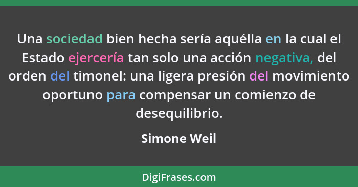 Una sociedad bien hecha sería aquélla en la cual el Estado ejercería tan solo una acción negativa, del orden del timonel: una ligera pre... - Simone Weil