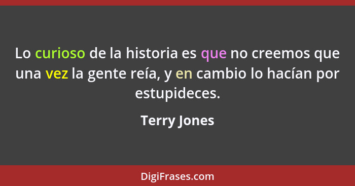 Lo curioso de la historia es que no creemos que una vez la gente reía, y en cambio lo hacían por estupideces.... - Terry Jones