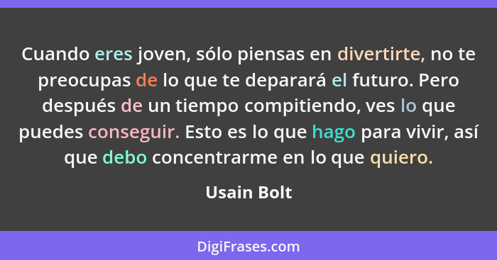 Cuando eres joven, sólo piensas en divertirte, no te preocupas de lo que te deparará el futuro. Pero después de un tiempo compitiendo, ve... - Usain Bolt