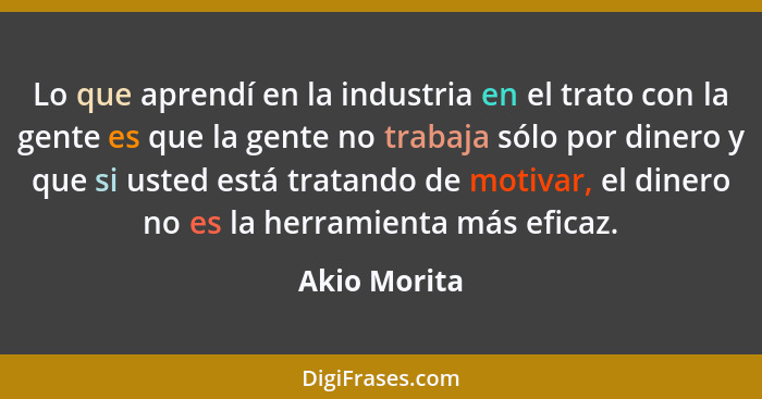 Lo que aprendí en la industria en el trato con la gente es que la gente no trabaja sólo por dinero y que si usted está tratando de motiv... - Akio Morita