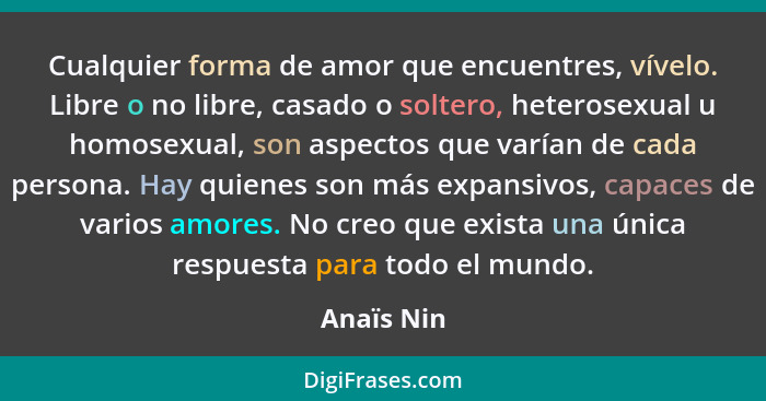 Cualquier forma de amor que encuentres, vívelo. Libre o no libre, casado o soltero, heterosexual u homosexual, son aspectos que varían de... - Anaïs Nin