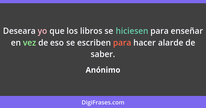 Deseara yo que los libros se hiciesen para enseñar en vez de eso se escriben para hacer alarde de saber.... - Anónimo