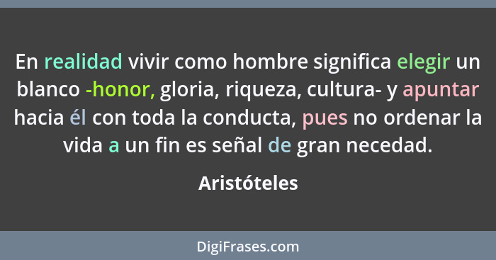 En realidad vivir como hombre significa elegir un blanco -honor, gloria, riqueza, cultura- y apuntar hacia él con toda la conducta, pues... - Aristóteles