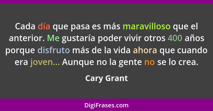 Cada día que pasa es más maravilloso que el anterior. Me gustaría poder vivir otros 400 años porque disfruto más de la vida ahora que cua... - Cary Grant