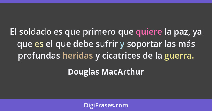 El soldado es que primero que quiere la paz, ya que es el que debe sufrir y soportar las más profundas heridas y cicatrices de la... - Douglas MacArthur