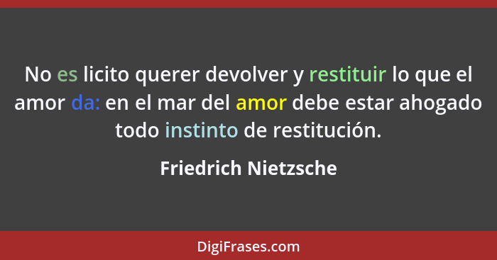 No es licito querer devolver y restituir lo que el amor da: en el mar del amor debe estar ahogado todo instinto de restitución.... - Friedrich Nietzsche