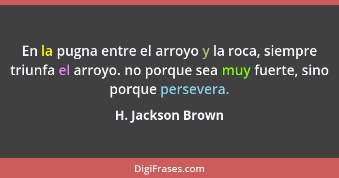 En la pugna entre el arroyo y la roca, siempre triunfa el arroyo. no porque sea muy fuerte, sino porque persevera.... - H. Jackson Brown