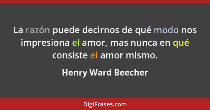 La razón puede decirnos de qué modo nos impresiona el amor, mas nunca en qué consiste el amor mismo.... - Henry Ward Beecher