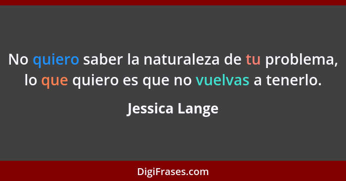 No quiero saber la naturaleza de tu problema, lo que quiero es que no vuelvas a tenerlo.... - Jessica Lange