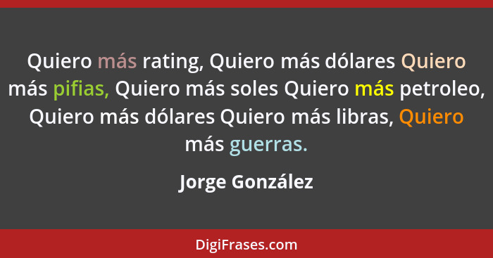 Quiero más rating, Quiero más dólares Quiero más pifias, Quiero más soles Quiero más petroleo, Quiero más dólares Quiero más libras,... - Jorge González