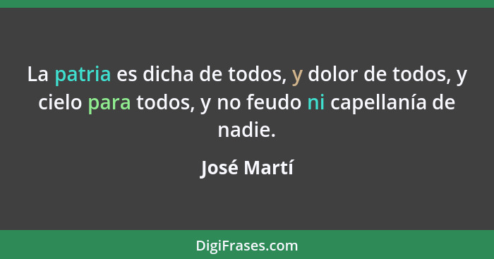 La patria es dicha de todos, y dolor de todos, y cielo para todos, y no feudo ni capellanía de nadie.... - José Martí