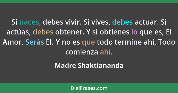 Si naces, debes vivir. Si vives, debes actuar. Si actúas, debes obtener. Y si obtienes lo que es, El Amor, Serás Él. Y no es que... - Madre Shaktiananda