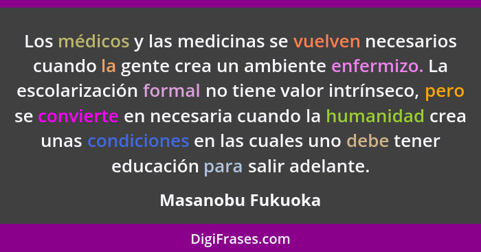 Los médicos y las medicinas se vuelven necesarios cuando la gente crea un ambiente enfermizo. La escolarización formal no tiene val... - Masanobu Fukuoka