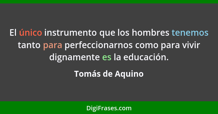 El único instrumento que los hombres tenemos tanto para perfeccionarnos como para vivir dignamente es la educación.... - Tomás de Aquino