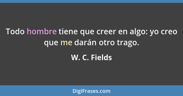 Todo hombre tiene que creer en algo: yo creo que me darán otro trago.... - W. C. Fields