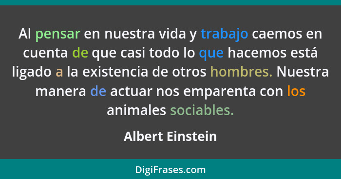 Al pensar en nuestra vida y trabajo caemos en cuenta de que casi todo lo que hacemos está ligado a la existencia de otros hombres. N... - Albert Einstein