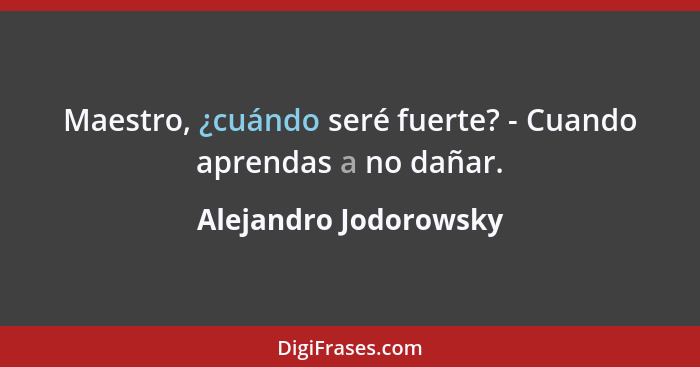 Maestro, ¿cuándo seré fuerte? - Cuando aprendas a no dañar.... - Alejandro Jodorowsky