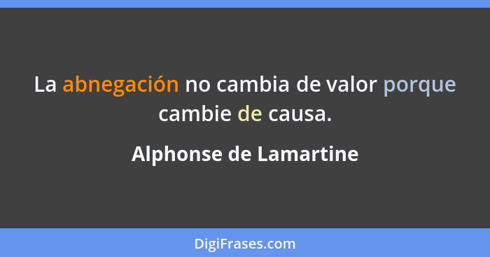 La abnegación no cambia de valor porque cambie de causa.... - Alphonse de Lamartine