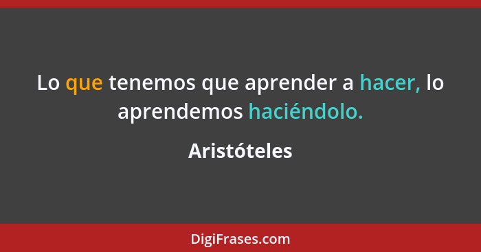 Lo que tenemos que aprender a hacer, lo aprendemos haciéndolo.... - Aristóteles