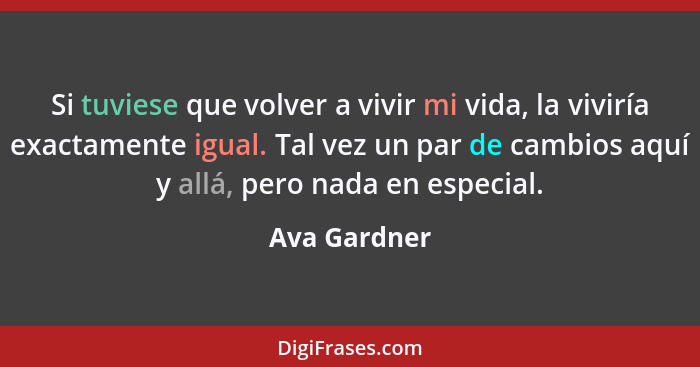 Si tuviese que volver a vivir mi vida, la viviría exactamente igual. Tal vez un par de cambios aquí y allá, pero nada en especial.... - Ava Gardner