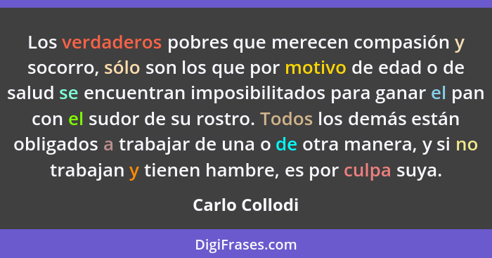 Los verdaderos pobres que merecen compasión y socorro, sólo son los que por motivo de edad o de salud se encuentran imposibilitados pa... - Carlo Collodi