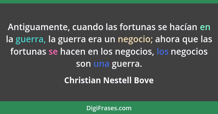 Antiguamente, cuando las fortunas se hacían en la guerra, la guerra era un negocio; ahora que las fortunas se hacen en los ne... - Christian Nestell Bove