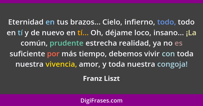 Eternidad en tus brazos... Cielo, infierno, todo, todo en tí y de nuevo en tí... Oh, déjame loco, insano... ¡La común, prudente estrecha... - Franz Liszt