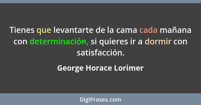 Tienes que levantarte de la cama cada mañana con determinación, si quieres ir a dormir con satisfacción.... - George Horace Lorimer