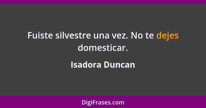 Fuiste silvestre una vez. No te dejes domesticar.... - Isadora Duncan