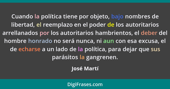 Cuando la política tiene por objeto, bajo nombres de libertad, el reemplazo en el poder de los autoritarios arrellanados por los autorita... - José Martí