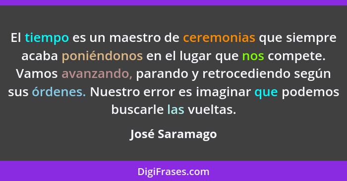 El tiempo es un maestro de ceremonias que siempre acaba poniéndonos en el lugar que nos compete. Vamos avanzando, parando y retrocedie... - José Saramago