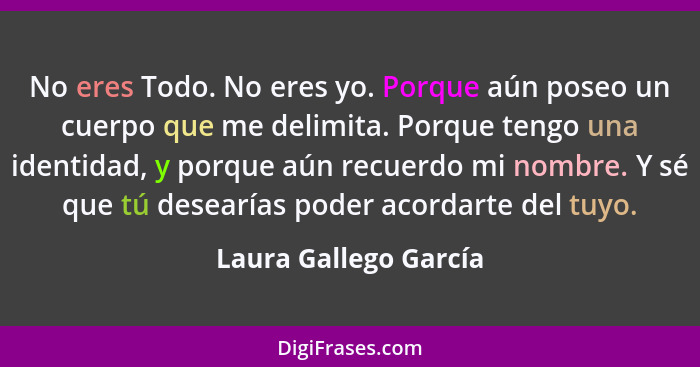 No eres Todo. No eres yo. Porque aún poseo un cuerpo que me delimita. Porque tengo una identidad, y porque aún recuerdo mi nomb... - Laura Gallego García