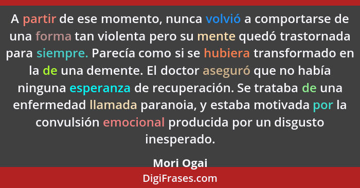 A partir de ese momento, nunca volvió a comportarse de una forma tan violenta pero su mente quedó trastornada para siempre. Parecía como s... - Mori Ogai