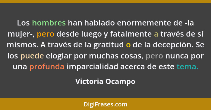 Los hombres han hablado enormemente de -la mujer-, pero desde luego y fatalmente a través de sí mismos. A través de la gratitud o de... - Victoria Ocampo