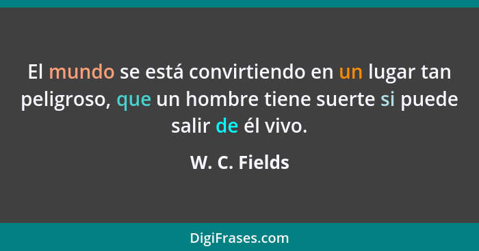 El mundo se está convirtiendo en un lugar tan peligroso, que un hombre tiene suerte si puede salir de él vivo.... - W. C. Fields