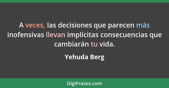A veces, las decisiones que parecen más inofensivas llevan implícitas consecuencias que cambiarán tu vida.... - Yehuda Berg
